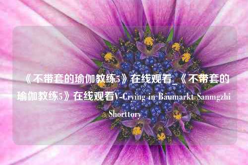 《不带套的瑜伽教练5》在线观看_《不带套的瑜伽教练5》在线观看V-Crying in Baumarkt Sanmgzhi Shorttory