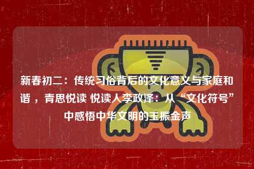 新春初二：传统习俗背后的文化意义与家庭和谐 ，青思悦读 悦读人李政泽：从“文化符号”中感悟中华文明的玉振金声