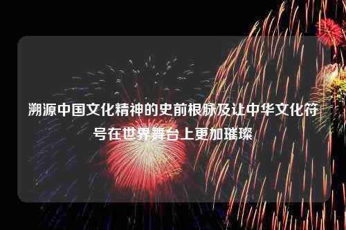 溯源中国文化精神的史前根脉及让中华文化符号在世界舞台上更加璀璨