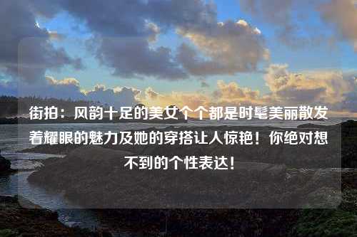 街拍：风韵十足的美女个个都是时髦美丽散发着耀眼的魅力及她的穿搭让人惊艳！你绝对想不到的个性表达！