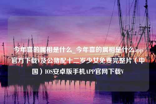 今年喜的属相是什么_今年喜的属相是什么app官方下载V及公猪配十二岁少女免费完整片（中国）IOS安卓版手机APP官网下载V