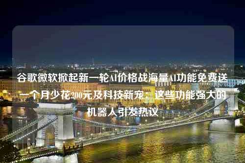 谷歌微软掀起新一轮AI价格战海量AI功能免费送一个月少花200元及科技新宠：这些功能强大的机器人引发热议