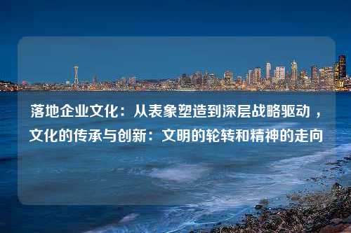 落地企业文化：从表象塑造到深层战略驱动 ，文化的传承与创新：文明的轮转和精神的走向