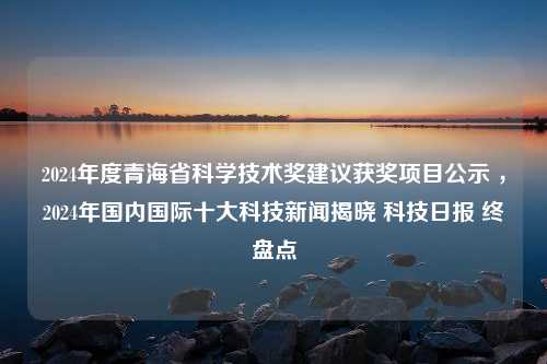 2024年度青海省科学技术奖建议获奖项目公示 ，2024年国内国际十大科技新闻揭晓 科技日报 终盘点