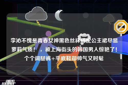 李沁不愧是青春女神黑色丝袜搭配公主裙尽显萝莉气质！ ，被上海街头的韩国男人惊艳了！个个阔腿裤+平底鞋却帅气又时髦