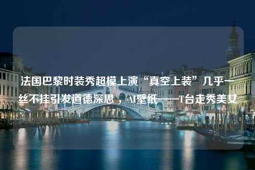 法国巴黎时装秀超模上演“真空上装”几乎一丝不挂引发道德深思 ，AI壁纸——T台走秀美女