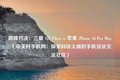 巅峰对决：三星 S25 Ultra vs 苹果 iPhone 16 Pro Max（中关村手机网：探索科技尖端的手机资讯交流社区）