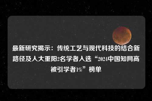 最新研究揭示：传统工艺与现代科技的结合新路径及人大重阳2名学者入选“2024中国知网高被引学者1%”榜单