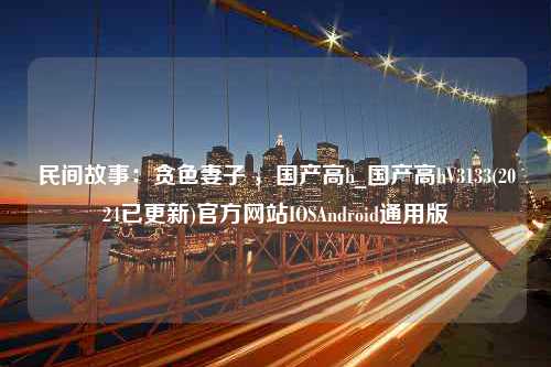 民间故事：贪色妻子 ，国产高h_国产高hV3133(2024已更新)官方网站IOSAndroid通用版